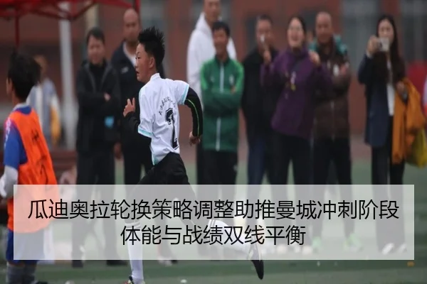 瓜迪奥拉轮换策略调整助推曼城冲刺阶段体能与战绩双线平衡