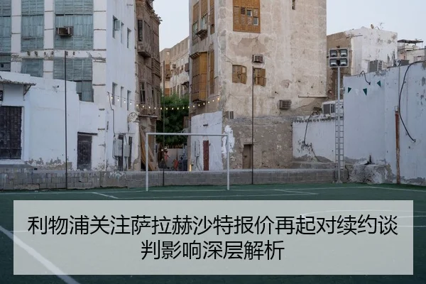 利物浦关注萨拉赫沙特报价再起对续约谈判影响深层解析