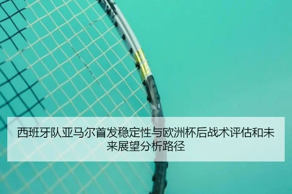 西班牙队亚马尔首发稳定性与欧洲杯后战术评估和未来展望分析路径
